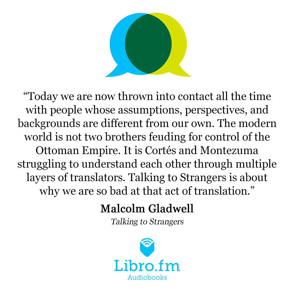 Today we are now thrown into contact all the time with people whose assumptions, perspectives, and backgrounds are different from our own. The modern world is not two brothers feuding for control of the Ottoman Empire. It is Cortés and Montezuma struggling to understand each other through multiple layers of translators. Talking to Strangers is about why we are so bad at that act of translation.